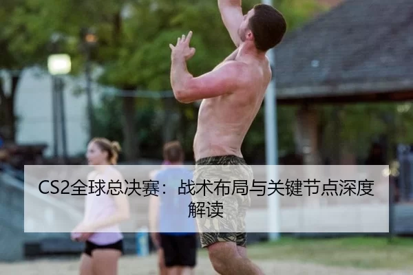 CS2全球总决赛：战术布局与关键节点深度解读